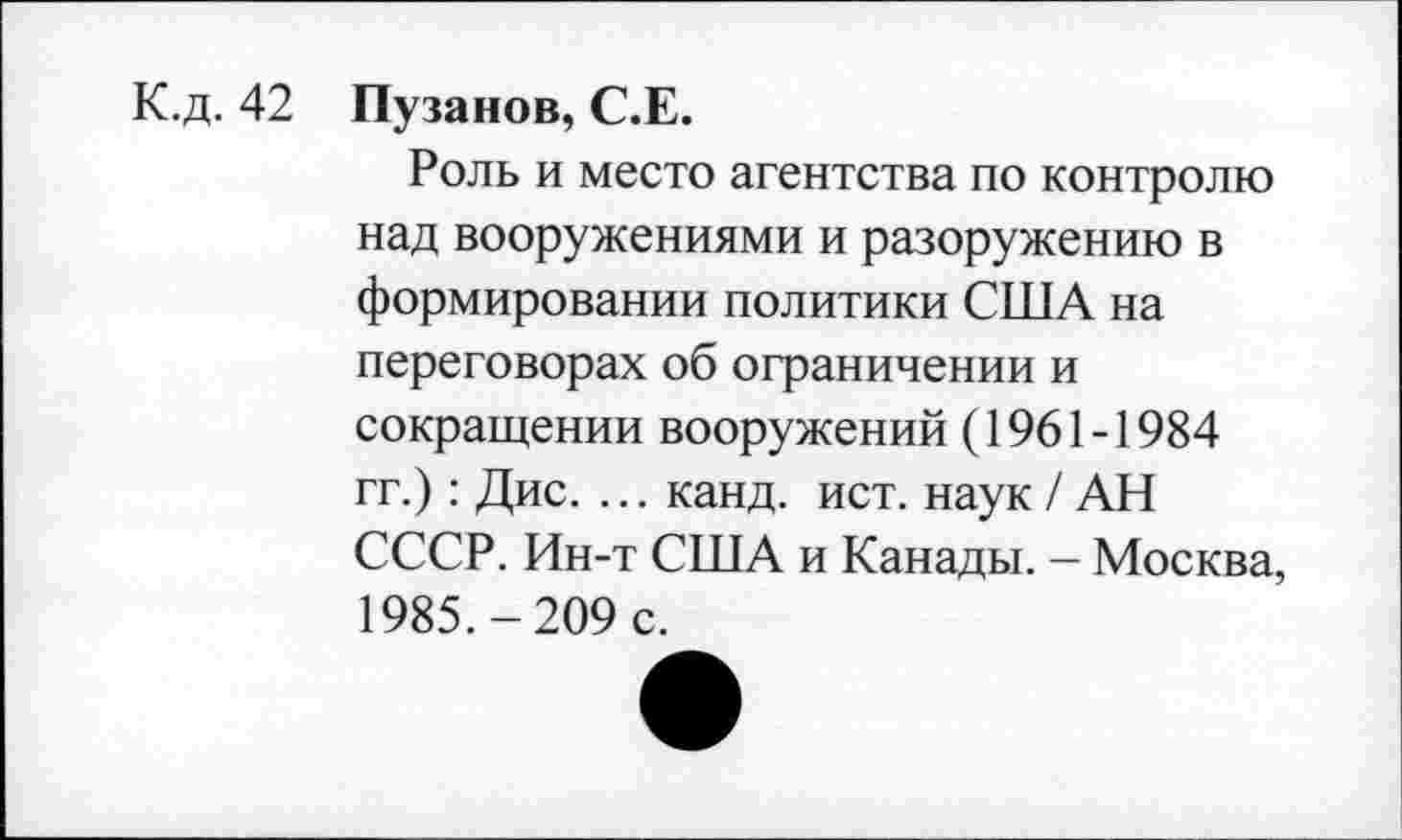 ﻿К.д. 42
Пузанов, С.Е.
Роль и место агентства по контролю над вооружениями и разоружению в формировании политики США на переговорах об ограничении и сокращении вооружений (1961-1984 гг.): Дис. ... канд. ист. наук / АН СССР. Ин-т США и Канады. - Москва, 1985.-209 с.